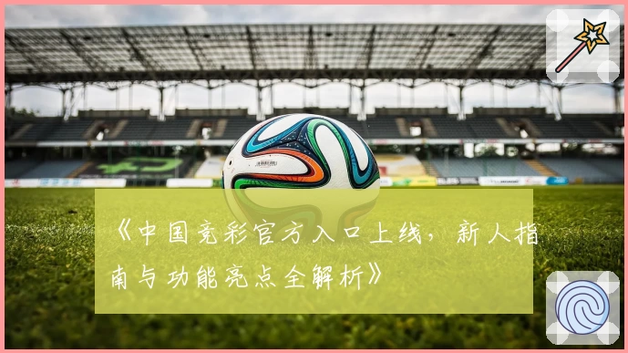 《中国竞彩官方入口上线，新人指南与功能亮点全解析》