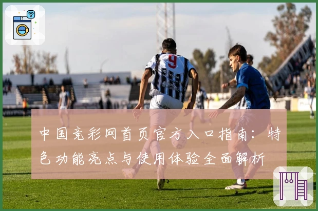 中国竞彩网首页官方入口指南：特色功能亮点与使用体验全面解析