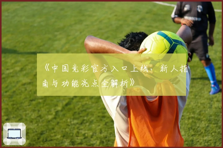 《中国竞彩官方入口上线，新人指南与功能亮点全解析》