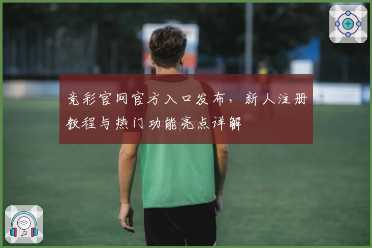 竞彩官网官方入口发布，新人注册教程与热门功能亮点详解