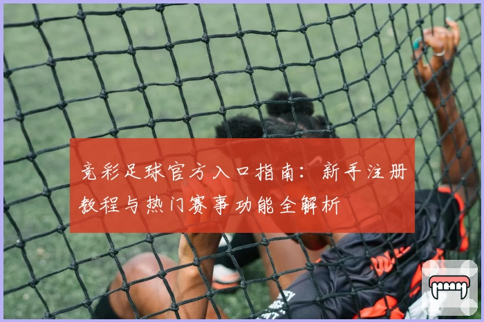 竞彩足球官方入口指南：新手注册教程与热门赛事功能全解析