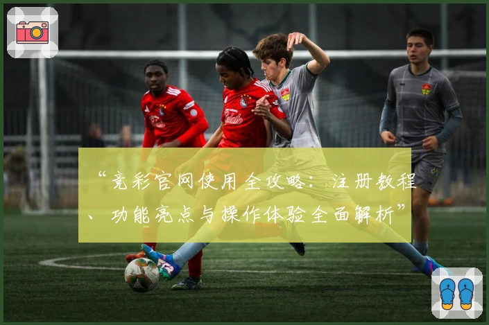 “竞彩官网使用全攻略：注册教程、功能亮点与操作体验全面解析”