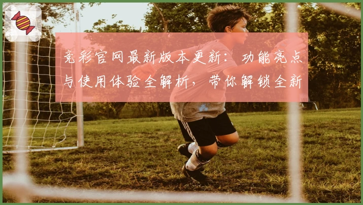 竞彩官网最新版本更新：功能亮点与使用体验全解析，带你解锁全新互动方式