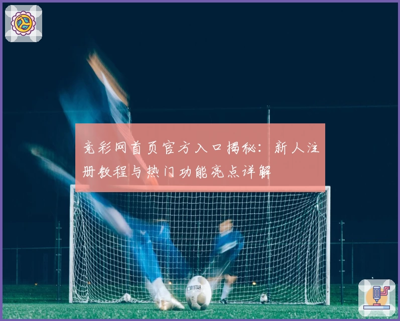 竞彩网首页官方入口揭秘：新人注册教程与热门功能亮点详解