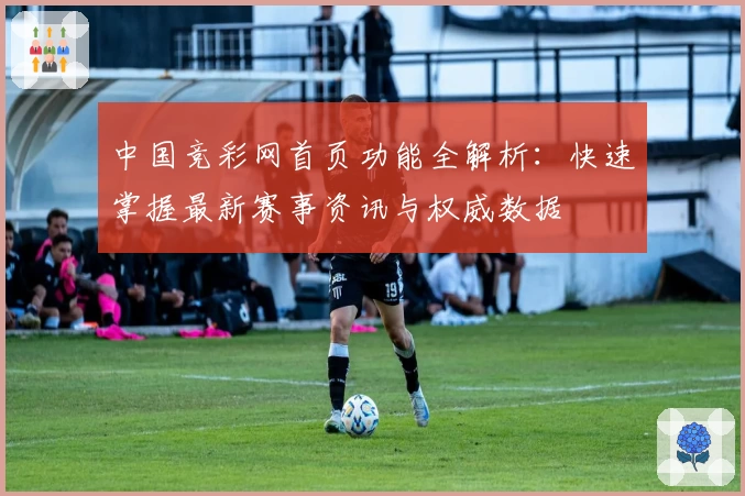 中国竞彩网首页功能全解析：快速掌握最新赛事资讯与权威数据
